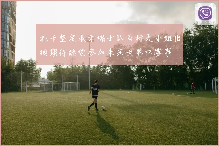 扎卡坚定表示瑞士队目标是小组出线期待继续参加未来世界杯赛事