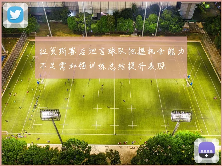 拉莫斯赛后坦言球队把握机会能力不足需加强训练总结提升表现