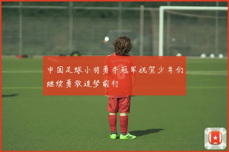 中国足球小将勇夺冠军祝贺少年们继续勇敢追梦前行