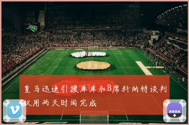 皇马迅速引援库库和B席科纳特谈判仅用两天时间完成