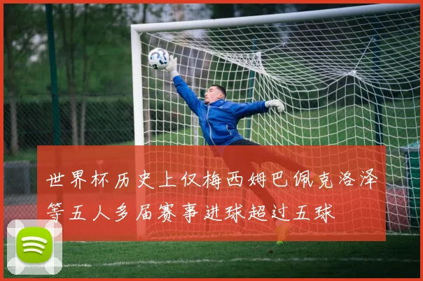 世界杯历史上仅梅西姆巴佩克洛泽等五人多届赛事进球超过五球