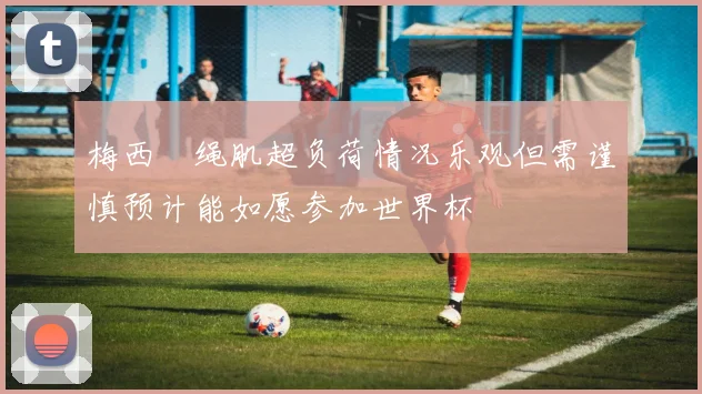 梅西腘绳肌超负荷情况乐观但需谨慎预计能如愿参加世界杯