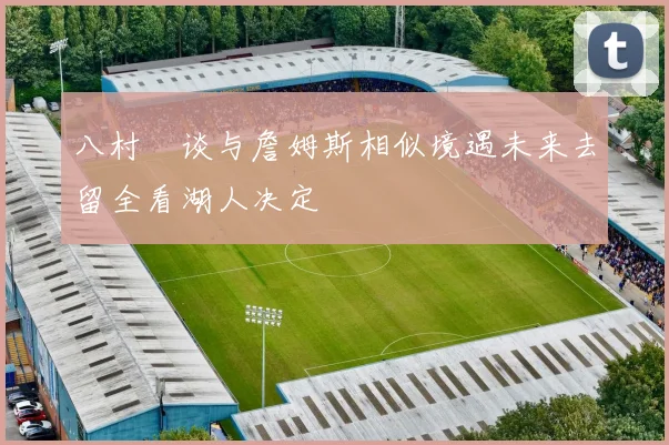 八村塁谈与詹姆斯相似境遇未来去留全看湖人决定