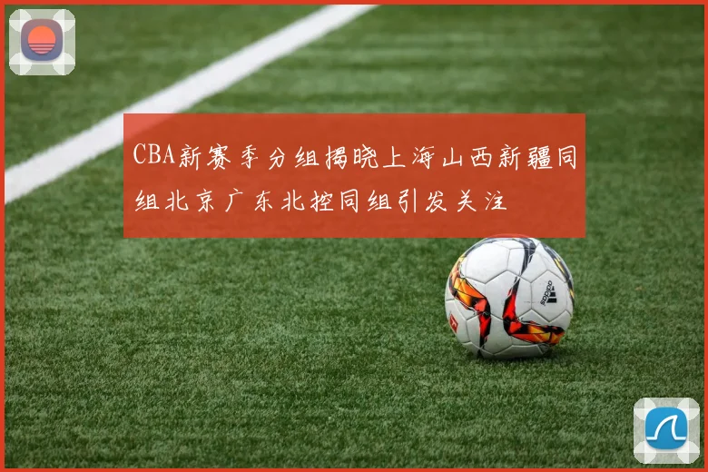 CBA新赛季分组揭晓上海山西新疆同组北京广东北控同组引发关注
