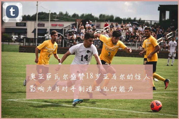 奥亚萨瓦尔盛赞18岁亚马尔的惊人影响力与对手制造混乱的能力