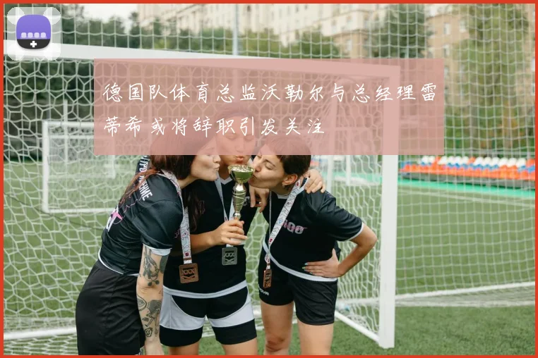 德国队体育总监沃勒尔与总经理雷蒂希或将辞职引发关注